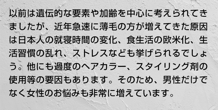 以前は遺伝的な要素(加齢)を中心に考えられてきましたが、近年急速に薄毛の方が増えてきた原因は日本人の就寝時間の変化、食生活の欧米化、生活習慣の乱れ、ストレスなども挙げられるでしょう。他にも過度のヘアカラー、スタイリング剤の使用等の要因もあります。そのため、男性だけでなく女性のお悩みも非常に増えています。
