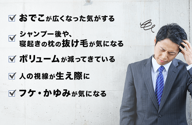 ハリ、コシがなくなった気がする・おでこが広くなった気がする・シャンプーの後、寝起きの枕の抜け毛が気になる・ボリュームが減ってきている・人の視線が生え際に・フケ・かゆみが気になる